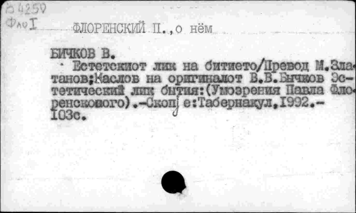 ﻿17 I . ФЛОРЕНСКИЙ . П., о нём
БИЧКОВ В.
• Зстотскиот лик на битието/Йревод М.Зла танов;Наслов на оригиналот В.В. Бычков Эстетически! лшс бытия: (Ушэрения Павла Фло ренскового) .-Скоп} е:Табернавул,1992»-